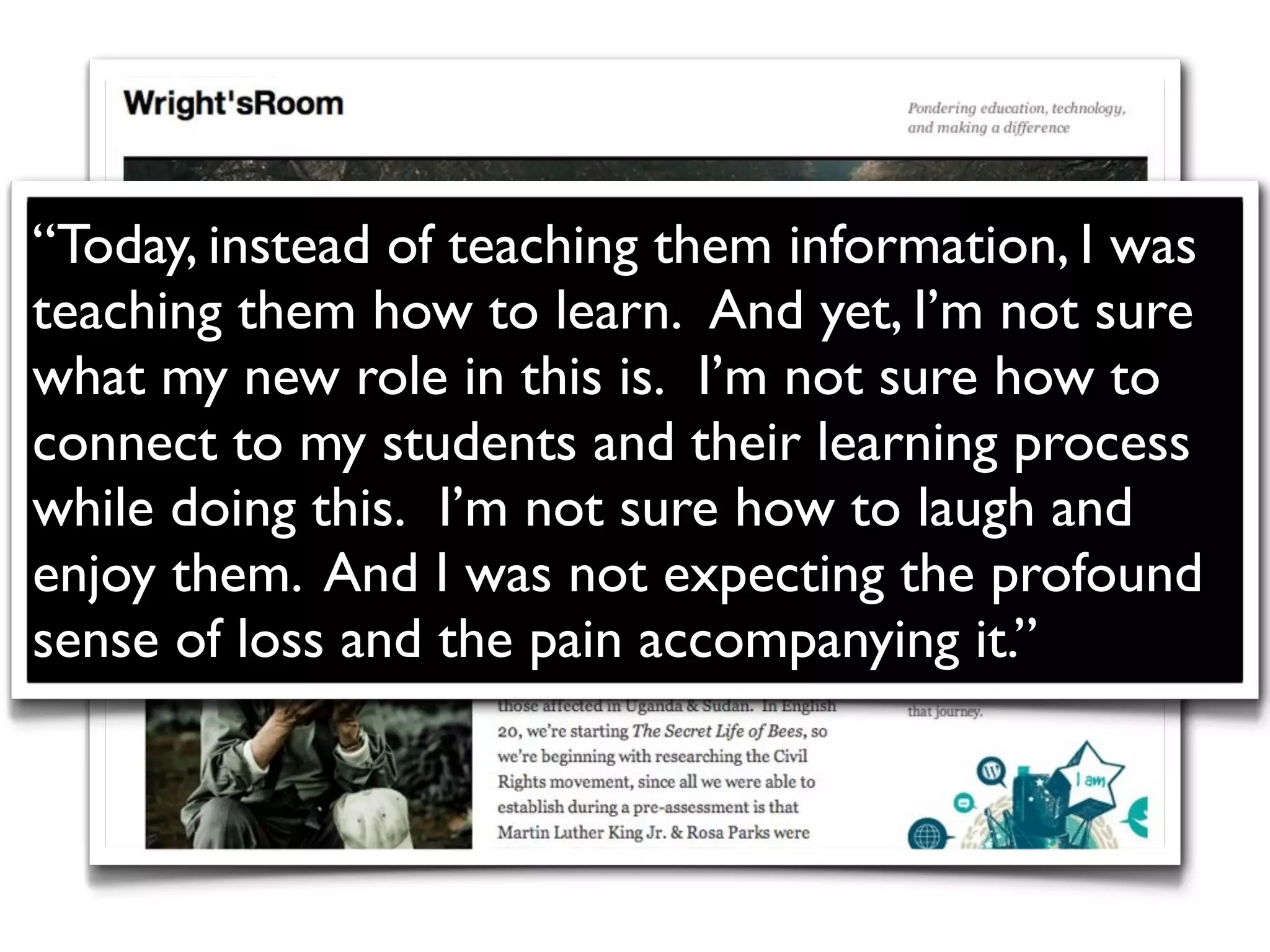 “Today, instead of teaching them information, I was
teaching them how to learn.  And yet, I’m not sure
what my new role in this is.  I’m not sure how to
connect to my students and their learning process
while doing this.  I’m not sure how to laugh and
enjoy them. And I was not expecting the profound
sense of loss and the pain accompanying it.”
 