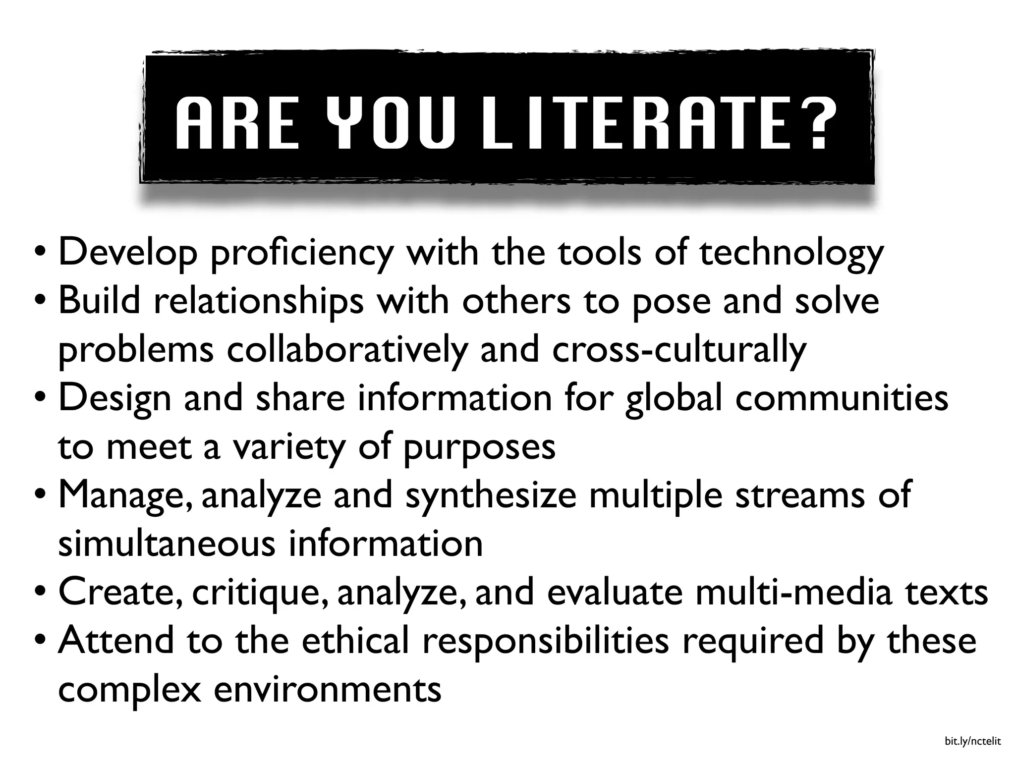ARE YOU LITERATE?
• Develop proﬁciency with the tools of technology  
• Build relationships with others to pose and solve
  problems collaboratively and cross-culturally  
• Design and share information for global communities
  to meet a variety of purposes  
• Manage, analyze and synthesize multiple streams of
  simultaneous information  
• Create, critique, analyze, and evaluate multi-media texts  
• Attend to the ethical responsibilities required by these
  complex environments
                                                         bit.ly/nctelit
 