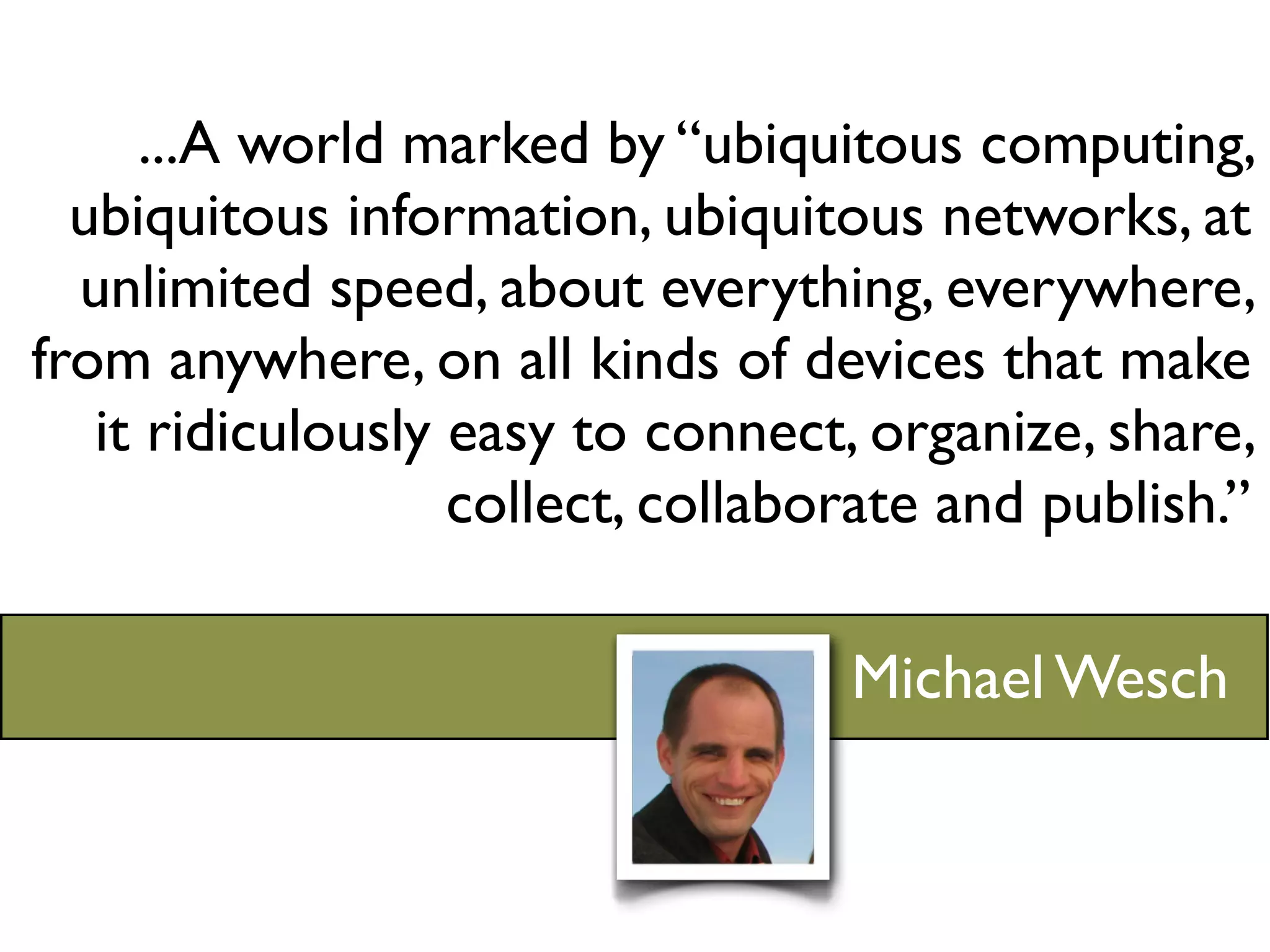 ...A world marked by “ubiquitous computing,
  ubiquitous information, ubiquitous networks, at
  unlimited speed, about everything, everywhere,
from anywhere, on all kinds of devices that make
   it ridiculously easy to connect, organize, share,
                   collect, collaborate and publish.”

                                   Michael Wesch
 