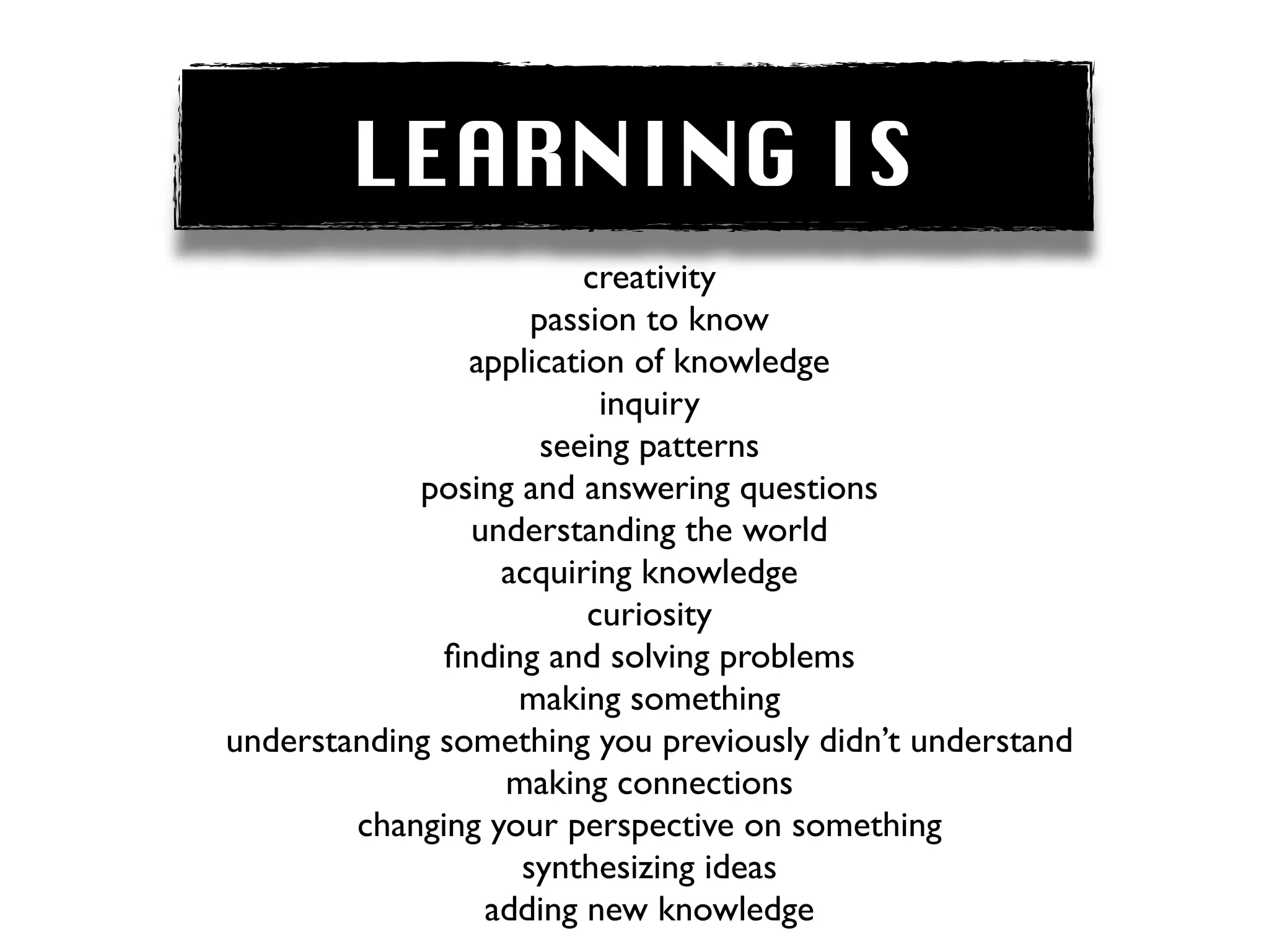 LEARNING IS
                         creativity
                    passion to know
                application of knowledge
                          inquiry
                     seeing patterns
            posing and answering questions
                understanding the world
                  acquiring knowledge
                         curiosity
              ﬁnding and solving problems
                   making something
understanding something you previously didn’t understand
                  making connections
        changing your perspective on something
                   synthesizing ideas
                 adding new knowledge
 