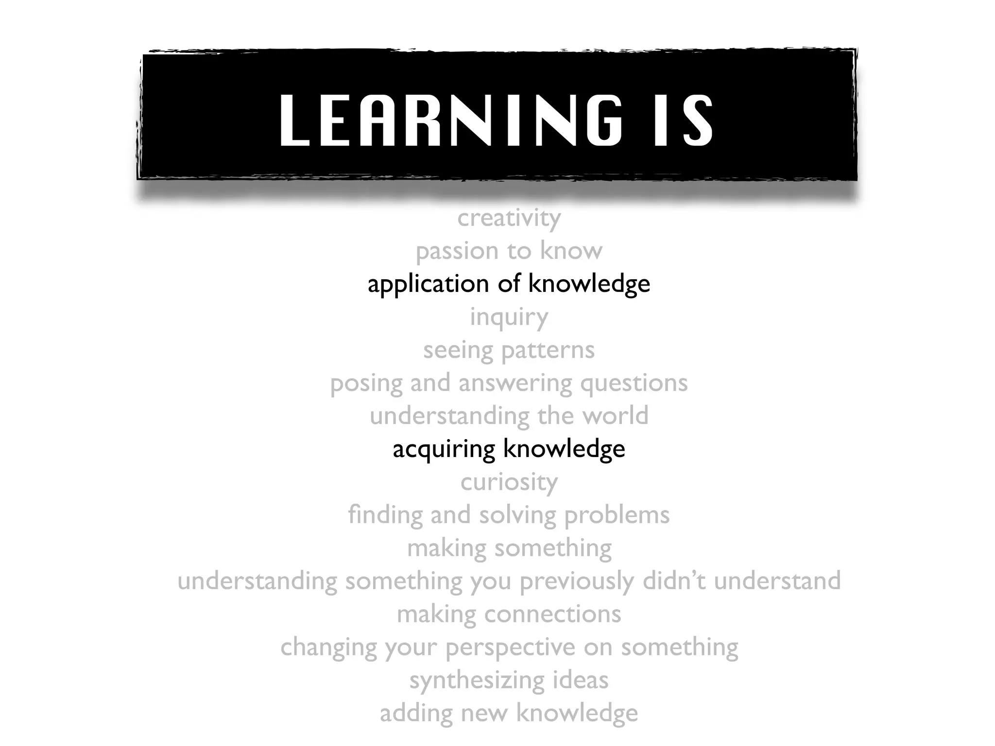 LEARNING IS
                         creativity
                    passion to know
                application of knowledge
                          inquiry
                     seeing patterns
            posing and answering questions
                understanding the world
                  acquiring knowledge
                         curiosity
              ﬁnding and solving problems
                   making something
understanding something you previously didn’t understand
                  making connections
        changing your perspective on something
                   synthesizing ideas
                 adding new knowledge
 