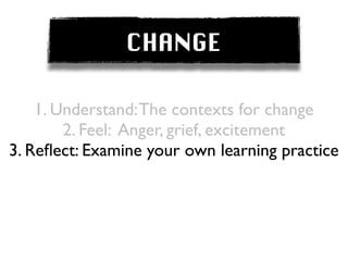 CHANGE

    1. Understand: The contexts for change
        2. Feel: Anger, grief, excitement
3. Reﬂect: Examine your own learning practice
 