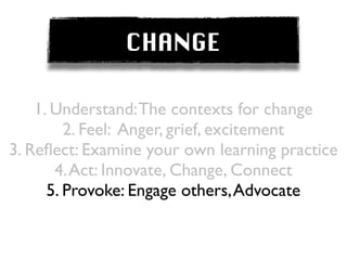 CHANGE

    1. Understand: The contexts for change
         2. Feel: Anger, grief, excitement
3. Reﬂect: Examine your own learning practice
       4. Act: Innovate, Change, Connect
      5. Provoke: Engage others, Advocate
 