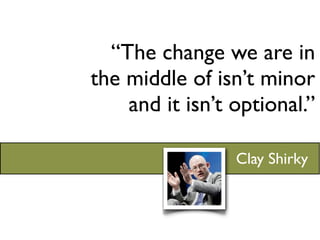 “The change we are in
the middle of isn’t minor
    and it isn’t optional.”

                 Clay Shirky
 