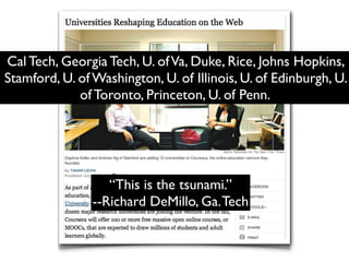 Cal Tech, Georgia Tech, U. of Va, Duke, Rice, Johns Hopkins,
Stamford, U. of Washington, U. of Illinois, U. of Edinburgh, U.
             of Toronto, Princeton, U. of Penn.




                   “This is the tsunami.”
                --Richard DeMillo, Ga. Tech
 