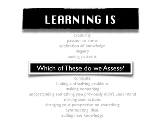 LEARNING IS
                         creativity
                    passion to know
                application of knowledge
                          inquiry
                     seeing patterns
            posing and answering questions
    Which of These do we Assess?
                understanding the world
                  acquiring knowledge
                         curiosity
              ﬁnding and solving problems
                   making something
understanding something you previously didn’t understand
                  making connections
        changing your perspective on something
                   synthesizing ideas
                 adding new knowledge
 