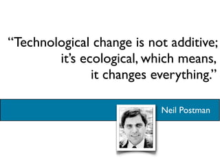 “Technological change is not additive;
        it’s ecological, which means,
               it changes everything.”

                           Neil Postman
 