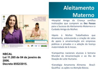 Aleitamento
Materno
•Hospital Amigo da Criança certifica
instituições que cumprem os Dez Passos
para o Sucesso do Aleitamento Materno e o
Cuidado Amigo da Mulher.
•Apoio à Mulher Trabalhadora que
Amamenta, estimulando a criação de salas
de apoio à amamentação em empresas
públicas e privadas e a adoção da licença
maternidade de 6 meses.
•Campanhas nacionais alusivas à Semana
Mundial da Amamentação e ao Dia de
Doação de Leite Humano.
•Estratégia Amamenta Alimenta Brasil-
Qualifica as ações na Atenção Básica.
NBCAL
Lei 11.265 de 04 de janeiro de
2006.
Decreto 8552/2015.
 