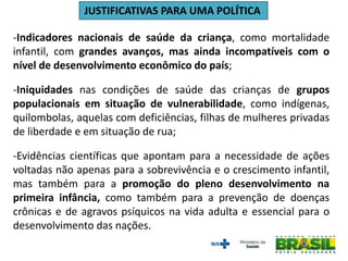 -Indicadores nacionais de saúde da criança, como mortalidade
infantil, com grandes avanços, mas ainda incompatíveis com o
nível de desenvolvimento econômico do país;
-Iniquidades nas condições de saúde das crianças de grupos
populacionais em situação de vulnerabilidade, como indígenas,
quilombolas, aquelas com deficiências, filhas de mulheres privadas
de liberdade e em situação de rua;
-Evidências científicas que apontam para a necessidade de ações
voltadas não apenas para a sobrevivência e o crescimento infantil,
mas também para a promoção do pleno desenvolvimento na
primeira infância, como também para a prevenção de doenças
crônicas e de agravos psíquicos na vida adulta e essencial para o
desenvolvimento das nações.
JUSTIFICATIVAS PARA UMA POLÍTICA
 