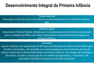 Objetivo geral
Desenvolver Politica Publica voltada para o empoderamento de famílias vulneráveis
para o cuidado dos filhos com afeto estimulando o desenvolvimento integral na
primeira infância.
Desenvolvimento Integral da Primeira Infância
Estratégia
Apoiar iniciativas de capacitação de ACS para qualificação das Visitas Domiciliares para
famílias vulneráveis, com grávidas ou crianças pequenas, para fomento ao vinculo
afetivo e estimulo ao Desenvolvimento na Primeira Infância, nas cidades de Fortaleza e
São Paulo, visando a construção de um modelo (programático, financeiro e de
avaliação) replicável em outros municípios brasileiros.
Pauta essencial
Promoção no País da cultura de estimulo ao Desenvolvimento na Primeira Infância -
DPI.
 
