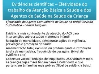 Efetividade do Agente Comunitário de Saúde no Brasil: Revisão
Sistemática - Camila Giugliani
Evidência mais contundente de atuação do ACS para
intervenções sobre a saúde materna e infantil
Redução de mortalidade, além outras ações de vigilância,
prevenção e promoção de saúde
Amamentação total, exclusiva ou predominante e introdução
tardia da mamadeira, frequência de pesagens (Nível de
evidência alto)
Cobertura vacinal; redução de iniquidades, ACS visitaram mais
as crianças cujas mães tinham baixa escolaridade e que
pertenciam às famílias mais pobres (Nível de evidência baixo)
Evidências científicas – Efetividade do
trabalho da Atenção Básica a Saúde e dos
Agentes de Saúde na Saúde da Criança
 