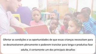 Ofertar as condições e as oportunidades de que essas crianças necessitam para
se desenvolverem plenamente e poderem transitar para longa e produtiva fase
adulta, é certamente um dos principais desafios
 