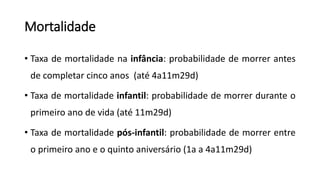 Mortalidade
• Taxa de mortalidade na infância: probabilidade de morrer antes
de completar cinco anos (até 4a11m29d)
• Taxa de mortalidade infantil: probabilidade de morrer durante o
primeiro ano de vida (até 11m29d)
• Taxa de mortalidade pós-infantil: probabilidade de morrer entre
o primeiro ano e o quinto aniversário (1a a 4a11m29d)
 
