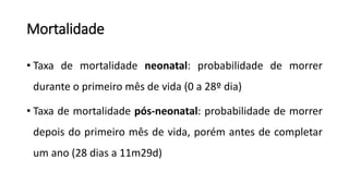 Mortalidade
• Taxa de mortalidade neonatal: probabilidade de morrer
durante o primeiro mês de vida (0 a 28º dia)
• Taxa de mortalidade pós-neonatal: probabilidade de morrer
depois do primeiro mês de vida, porém antes de completar
um ano (28 dias a 11m29d)
 