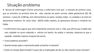 Situação-problema
A técnica de enfermagem Clarice comunicou a enfermeira Lívia que o neonato da senhora Lúcia,
que se encontra na primeira hora de vida, nascido de parto normal, idade gestacional (IG) 38
semanas e peso de 3,500 kg, sem intercorrência no parto, recebeu todos os cuidados e já está em
aleitamento materno. Os sinais vitais (SSVV) estão estáveis, já apresentou diurese e mecônio em
fralda.
• A enfermeira Lívia sugeriu que seria importante conversar com a mãe, que afirma que o bebê está
com sujidade no couro cabeludo e solicita um banho. Ao avaliar o neonato, observou-se que a
sujidade relatada é apenas resquício do vernix.
• Como podemos proceder?
• Quanto tempo após o nascimento pode-se banhar o neonato?
• Existe um tempo determinado? E quais são as implicações de dar ou não o banho neste neonato?
 