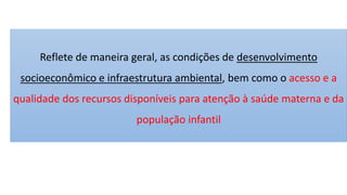 Reflete de maneira geral, as condições de desenvolvimento
socioeconômico e infraestrutura ambiental, bem como o acesso e a
qualidade dos recursos disponíveis para atenção à saúde materna e da
população infantil
 