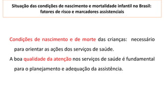 Condições de nascimento e de morte das crianças: necessário
para orientar as ações dos serviços de saúde.
A boa qualidade da atenção nos serviços de saúde é fundamental
para o planejamento e adequação da assistência.
Situação das condições de nascimento e mortalidade infantil no Brasil:
fatores de risco e marcadores assistenciais
 