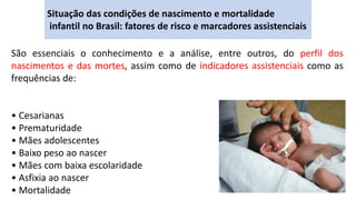 Situação das condições de nascimento e mortalidade
infantil no Brasil: fatores de risco e marcadores assistenciais
São essenciais o conhecimento e a análise, entre outros, do perfil dos
nascimentos e das mortes, assim como de indicadores assistenciais como as
frequências de:
• Cesarianas
• Prematuridade
• Mães adolescentes
• Baixo peso ao nascer
• Mães com baixa escolaridade
• Asfixia ao nascer
• Mortalidade
 