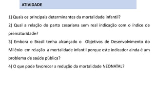 1) Quais os principais determinantes da mortalidade infantil?
2) Qual a relação do parto cesariana sem real indicação com o índice de
prematuridade?
3) Embora o Brasil tenha alcançado o Objetivos de Desenvolvimento do
Milênio em relação a mortalidade infantil porque este indicador ainda é um
problema de saúde pública?
4) O que pode favorecer a redução da mortalidade NEONATAL?
ATIVIDADE
 