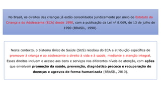 No Brasil, os direitos das crianças já estão consolidados juridicamente por meio do Estatuto da
Criança e do Adolescente (ECA) desde 1990, com a publicação da Lei nº 8.069, de 13 de julho de
1990 (BRASIL, 1990).
Neste contexto, o Sistema Único de Saúde (SUS) recebeu do ECA a atribuição específica de
promover à criança e ao adolescente o direito à vida e à saúde, mediante a atenção integral.
Esses direitos incluem o acesso aos bens e serviços nos diferentes níveis de atenção, com ações
que envolvem promoção da saúde, prevenção, diagnóstico precoce e recuperação de
doenças e agravos de forma humanizada (BRASIL, 2010).
 
