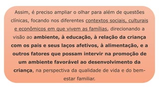 Assim, é preciso ampliar o olhar para além de questões
clínicas, focando nos diferentes contextos sociais, culturais
e econômicos em que vivem as famílias, direcionando a
visão ao ambiente, à educação, à relação da criança
com os pais e seus laços afetivos, à alimentação, e a
outros fatores que possam intervir na promoção de
um ambiente favorável ao desenvolvimento da
criança, na perspectiva da qualidade de vida e do bem-
estar familiar.
 