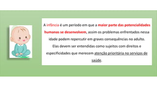 A infância é um período em que a maior parte das potencialidades
humanas se desenvolvem, assim os problemas enfrentados nessa
idade podem repercutir em graves consequências no adulto.
Elas devem ser entendidas como sujeitos com direitos e
especificidades que merecem atenção prioritária no serviços de
saúde.
 