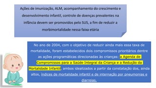 Ações de imunização, ALM, acompanhamento do crescimento e
desenvolvimento infantil, controle de doenças prevalentes na
infância devem ser promovidos pelo SUS, a fim de reduzir a
morbimortalidade nessa faixa etária
No ano de 2004, com o objetivo de reduzir ainda mais essa taxa de
mortalidade, foram estabelecidos dois compromissos prioritários dentre
as ações programáticas direcionadas às crianças: a Agenda de
Compromissos para a Saúde Integral da Criança e a Redução da
Mortalidade Infantil, ambos idealizados a partir da constatação dos, ainda
altos, índices de mortalidade infantil e de internação por pneumonias e
diarreias.
 