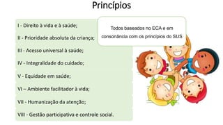 Princípios
I - Direito à vida e à saúde;
II - Prioridade absoluta da criança;
III - Acesso universal à saúde;
IV - Integralidade do cuidado;
V - Equidade em saúde;
VII - Humanização da atenção;
VIII - Gestão participativa e controle social.
VI – Ambiente facilitador à vida;
Todos baseados no ECA e em
consonância com os princípios do SUS
 