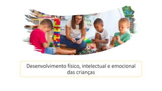 Desenvolvimento físico, intelectual e emocional
das crianças
 