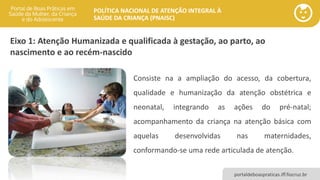 POLÍTICA NACIONAL DE ATENÇÃO INTEGRAL À
SAÚDE DA CRIANÇA (PNAISC)
portaldeboaspraticas.iff.fiocruz.br
Eixo 1: Atenção Humanizada e qualificada à gestação, ao parto, ao
nascimento e ao recém-nascido
Consiste na a ampliação do acesso, da cobertura,
qualidade e humanização da atenção obstétrica e
neonatal, integrando as ações do pré-natal;
acompanhamento da criança na atenção básica com
aquelas desenvolvidas nas maternidades,
conformando-se uma rede articulada de atenção.
 