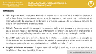 POLÍTICA NACIONAL DE ATENÇÃO INTEGRAL À
SAÚDE DA CRIANÇA (PNAISC)
portaldeboaspraticas.iff.fiocruz.br
• Rede Cegonha: tem por objetivo fomentar a implementação de um novo modelo de atenção à
saúde da mulher e da criança com foco na atenção ao parto, ao nascimento, ao crescimento e ao
desenvolvimento da criança de 0 a 24 meses; e organizar os pontos de atenção para garantia do
acesso, com acolhimento e resolutividade.
• Método Canguru: assistência neonatal com contato pele a pele precoce e crescente entre os
pais e o recém-nascido, pelo tempo que entenderem ser prazeroso e suficiente, promovendo a
autonomia e a competência parental através do suporte da equipe e da interação familiar.
• QualiNEO: estratégia para reduzir as taxas de mortalidade neonatal e qualificar a atenção ao
recém-nascido nas maternidades. Termos de adesão e compromisso foram assinados com os
estados que apresentam as maiores taxas de mortalidade neonatal do país.
• Triagens neonatais universais: Triagem neonatal biológica, auditiva, ocular e de cardiopatias
congênitas críticas, por oximetria de pulso.
Estratégias
 