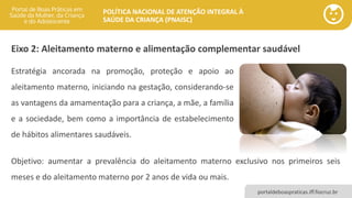 POLÍTICA NACIONAL DE ATENÇÃO INTEGRAL À
SAÚDE DA CRIANÇA (PNAISC)
portaldeboaspraticas.iff.fiocruz.br
Objetivo: aumentar a prevalência do aleitamento materno exclusivo nos primeiros seis
meses e do aleitamento materno por 2 anos de vida ou mais.
Eixo 2: Aleitamento materno e alimentação complementar saudável
Estratégia ancorada na promoção, proteção e apoio ao
aleitamento materno, iniciando na gestação, considerando-se
as vantagens da amamentação para a criança, a mãe, a família
e a sociedade, bem como a importância de estabelecimento
de hábitos alimentares saudáveis.
 