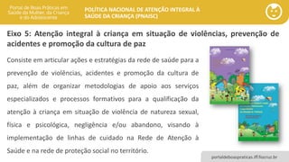 POLÍTICA NACIONAL DE ATENÇÃO INTEGRAL À
SAÚDE DA CRIANÇA (PNAISC)
portaldeboaspraticas.iff.fiocruz.br
Eixo 5: Atenção integral à criança em situação de violências, prevenção de
acidentes e promoção da cultura de paz
Consiste em articular ações e estratégias da rede de saúde para a
prevenção de violências, acidentes e promoção da cultura de
paz, além de organizar metodologias de apoio aos serviços
especializados e processos formativos para a qualificação da
atenção à criança em situação de violência de natureza sexual,
física e psicológica, negligência e/ou abandono, visando à
implementação de linhas de cuidado na Rede de Atenção à
Saúde e na rede de proteção social no território.
 