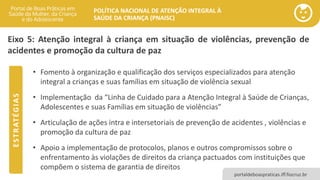 POLÍTICA NACIONAL DE ATENÇÃO INTEGRAL À
SAÚDE DA CRIANÇA (PNAISC)
portaldeboaspraticas.iff.fiocruz.br
Eixo 5: Atenção integral à criança em situação de violências, prevenção de
acidentes e promoção da cultura de paz
• Fomento à organização e qualificação dos serviços especializados para atenção
integral a crianças e suas famílias em situação de violência sexual
• Implementação da “Linha de Cuidado para a Atenção Integral à Saúde de Crianças,
Adolescentes e suas Famílias em situação de violências”
• Articulação de ações intra e intersetoriais de prevenção de acidentes , violências e
promoção da cultura de paz
• Apoio a implementação de protocolos, planos e outros compromissos sobre o
enfrentamento às violações de direitos da criança pactuados com instituições que
compõem o sistema de garantia de direitos
E
S
T
R
AT
É
G
I
A
S
 