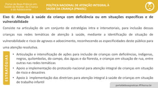 POLÍTICA NACIONAL DE ATENÇÃO INTEGRAL À
SAÚDE DA CRIANÇA (PNAISC)
portaldeboaspraticas.iff.fiocruz.br
Eixo 6: Atenção à saúde da criança com deficiência ou em situações específicas e de
vulnerabilidade
• Articulação e intensificação de ações para inclusão de crianças com deficiências, indígenas,
negras, quilombolas, do campo, das águas e da floresta, e crianças em situação de rua, entre
outras nas redes temáticas
• Apoio a implementação do protocolo nacional para atenção integral de crianças em situação
de risco e desastres
• Apoio à implementação das diretrizes para atenção integral à saúde de crianças em situação
de trabalho infantil
Consiste na articulação de um conjunto de estratégias intra e intersetoriais, para inclusão dessas
crianças nas redes temáticas de atenção à saúde, mediante a identificação de situação de
vulnerabilidade e risco de agravos e adoecimento, reconhecendo as especificidades deste público para
uma atenção resolutiva.
E
S
T
R
AT
É
G
I
A
S
 
