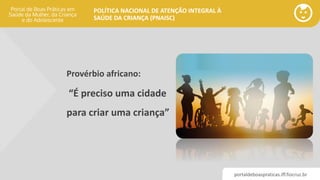 portaldeboaspraticas.iff.fiocruz.br
POLÍTICA NACIONAL DE ATENÇÃO INTEGRAL À
SAÚDE DA CRIANÇA (PNAISC)
Provérbio africano:
“É preciso uma cidade
para criar uma criança”
 