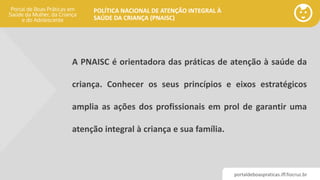 portaldeboaspraticas.iff.fiocruz.br
POLÍTICA NACIONAL DE ATENÇÃO INTEGRAL À
SAÚDE DA CRIANÇA (PNAISC)
A PNAISC é orientadora das práticas de atenção à saúde da
criança. Conhecer os seus princípios e eixos estratégicos
amplia as ações dos profissionais em prol de garantir uma
atenção integral à criança e sua família.
 
