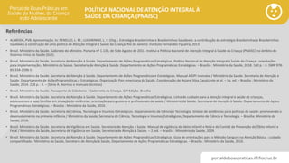 portaldeboaspraticas.iff.fiocruz.br
POLÍTICA NACIONAL DE ATENÇÃO INTEGRAL À
SAÚDE DA CRIANÇA (PNAISC)
• ALMEIDA, PVB. Apresentação. In: PENELLO, L. M.; LUGARINHO, L. P. (Org.). Estratégia Brasileirinhas e Brasileirinhos Saudáveis: a contribuição da estratégia Brasileirinhas e Brasileirinhos
Saudáveis à construção de uma política de Atenção Integral à Saúde da Criança. Rio de Janeiro: Instituto Fernandes Figueira, 2013.
• Brasil. Ministério da Saúde. Gabinete do Ministro. Portaria nº 1.130, de 5 de Agosto de 2015. Institui a Política Nacional de Atenção Integral à Saúde da Criança (PNAISC) no âmbito do
Sistema Único de Saúde (SUS).
• Brasil. Ministério da Saúde. Secretaria de Atenção à Saúde. Departamento de Ações Programáticas Estratégicas. Política Nacional de Atenção Integral à Saúde da Criança : orientações
para implementação / Ministério da Saúde. Secretaria de Atenção à Saúde. Departamento de Ações Programáticas Estratégicas. – Brasília : Ministério da Saúde, 2018. 180 p. : il. ISBN 978-
85-334-2596-5
• Brasil. Ministério da Saúde. Secretaria de Atenção à Saúde. Departamento de Ações Programáticas e Estratégicas. Manual AIDPI neonatal / Ministério da Saúde. Secretaria de Atenção à
Saúde. Departamento de AçõesProgramáticas e Estratégicas, Organização Pan-Americana da Saúde. Coordenação de Rejane Silva Cavalcante et al. – 5a. ed. – Brasília : Ministério da
Saúde, 2014. 228 p. : il. – (Série A. Normas e manuais técnicos)
• Brasil. Ministério da Saúde. Passaporte da Cidadania – Caderneta da Criança. 12ª Edição. Brasília
• Brasil. Ministério da Saúde. Secretaria de Atenção à Saúde. Departamento de Ações Programáticas Estratégicas. Linha de cuidado para a atenção integral à saúde de crianças,
adolescentes e suas famílias em situação de violências: orientação para gestores e profissionais de saúde / Ministério da Saúde. Secretaria de Atenção à Saúde. Departamento de Ações
Programáticas Estratégicas. – Brasília : Ministério da Saúde, 2010.
• Brasil. Ministério da Saúde. Secretaria de Ciência, Tecnologia e Insumos Estratégicos. Departamento de Ciência e Tecnologia. Síntese de evidências para políticas de saúde: promovendo o
desenvolvimento na primeira infância / Ministério da Saúde, Secretaria de Ciência, Tecnologia e Insumos Estratégicos, Departamento de Ciência e Tecnologia. – Brasília: Ministério da
Saúde, 2016.
• Brasil. Ministério da Saúde. Secretaria de Vigilância em Saúde. Secretaria de Atenção à Saúde. Manual de vigilância do óbito infantil e fetal e do Comitê de Prevenção do Óbito Infantil e
Fetal / Ministério da Saúde, Secretaria de Vigilância em Saúde, Secretaria de Atenção à Saúde. – 2. ed. – Brasília : Ministério da Saúde, 2009.
• Brasil. Ministério da Saúde. Secretaria de Atenção à Saúde. Departamento de Ações Programáticas Estratégicas. Guia de orientações para o Método Canguru na Atenção Básica : cuidado
compartilhado / Ministério da Saúde, Secretaria de Atenção à Saúde, Departamento de Ações Programáticas Estratégicas. – Brasília : Ministério da Saúde, 2016.
Referências
 