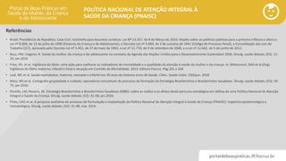 portaldeboaspraticas.iff.fiocruz.br
POLÍTICA NACIONAL DE ATENÇÃO INTEGRAL À
SAÚDE DA CRIANÇA (PNAISC)
• Brasil. Presidência da República. Casa Civil. Subchefia para Assuntos Jurídicos. Lei Nº 13.257, de 8 de Março de 2016. Dispõe sobre as políticas públicas para a primeira infância e altera a
Lei nº 8.069, de 13 de julho de 1990 (Estatuto da Criança e do Adolescente), o Decreto-Lei nº 3.689, de 3 de outubro de 1941 (Código de Processo Penal), a Consolidação das Leis do
Trabalho (CLT), aprovada pelo Decreto-Lei nº 5.452, de 1º de maio de 1943, a Lei nº 11.770, de 9 de setembro de 2008, e a Lei nº 12.662, de 5 de junho de 2012.
• Buss, PM; Ungerer, R. Saúde da mulher, da criança e do adolescente no contexto da Agenda das Nações Unidas para o Desenvolvimento Sustentável 2030. Divulg. saúde debate; (53): 11-
24, jan.2016
• Frias, PG et al. Vigilância do óbito: uma ação para melhorar os indicadores de mortalidade e a qualidade da atenção á saúde da mulher e da criança. In: Bittencourt, DAS et al.(Org).
Vigilância do Óbito materno, Infantil e Fetal e atuação em Comitês de Mortalidade. 2013. Editora Fiocruz. Pág.201 a 246
• Leal, MC et al. Saúde reprodutiva, materna, neonatal e infantil nos 30 anos do Sistema único de Saúde. Ciênc. Saúde Colet; 23(6)jun. 2018
• Maia, MS et al. Cartografia grupalidade e cuidado: operadores conceituais do processo de formação da Estratégia Brasileirinhas e Brasileirinhos Saudáveis. Divulg. saúde debate; (53): 59-
75, jan.2016.
• Penello, LM; Rosario, SE. Estratégia Brasileirinhas e Brasileirinhos Saudáveis (EBBS): sobre as razões e os afetos deste percurso estratégico em defesa de uma Política Nacional de Atenção
Integral à Saúde da Criança. Divulg. saúde debate; (53): 41-58, jan.2016.
• Pinto, CAG et al. A pesquisa avaliativa do processo de formulação e implantação da Política Nacional de Atenção Integral à Saúde da Criança (PNAISC): trajetória epistemológica e
metodológica. Divulg. saúde debate; (55): 31-48, mar. 2016.
Referências
 