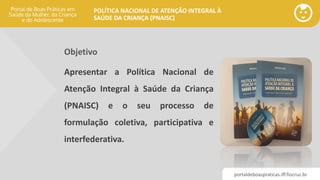 portaldeboaspraticas.iff.fiocruz.br
POLÍTICA NACIONAL DE ATENÇÃO INTEGRAL À
SAÚDE DA CRIANÇA (PNAISC)
Objetivo
Apresentar a Política Nacional de
Atenção Integral à Saúde da Criança
(PNAISC) e o seu processo de
formulação coletiva, participativa e
interfederativa.
 