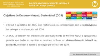 POLÍTICA NACIONAL DE ATENÇÃO INTEGRAL À
SAÚDE DA CRIANÇA (PNAISC)
portaldeboaspraticas.iff.fiocruz.br
• O Brasil é signatário dos ODS, que reafirmaram os compromissos com a sobrevivência
das crianças a ser alcançada até 2030.
• Os ODS, se baseiam nos Objetivos de Desenvolvimento do Milênio (ODM) e agregaram a
garantia que todas as meninas e meninos tenham um desenvolvimento infantil de
qualidade, cuidados e acesso à educação pré-escolar até 2030.
Objetivos de Desenvolvimento Sustentável (ODS)
 