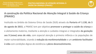 POLÍTICA NACIONAL DE ATENÇÃO INTEGRAL À
SAÚDE DA CRIANÇA (PNAISC)
portaldeboaspraticas.iff.fiocruz.br
A construção da Política Nacional de Atenção Integral à Saúde da Criança
(PNAISC)
Instituída no âmbito do Sistema Único de Saúde (SUS) através da Portaria nº 1.130, de 5
de agosto de 2015, a PNAISC tem por objetivo promover e proteger a saúde da criança e
o aleitamento materno, mediante a atenção e cuidados integrais e integrados da gestação
aos 9 (nove) anos de vida, com especial atenção à primeira infância e às populações de
maior vulnerabilidade, visando à redução da morbimortalidade e um ambiente facilitador
à vida com condições dignas de existência e pleno desenvolvimento.
 