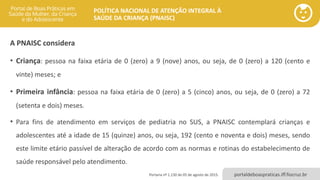 POLÍTICA NACIONAL DE ATENÇÃO INTEGRAL À
SAÚDE DA CRIANÇA (PNAISC)
portaldeboaspraticas.iff.fiocruz.br
A PNAISC considera
• Criança: pessoa na faixa etária de 0 (zero) a 9 (nove) anos, ou seja, de 0 (zero) a 120 (cento e
vinte) meses; e
• Primeira infância: pessoa na faixa etária de 0 (zero) a 5 (cinco) anos, ou seja, de 0 (zero) a 72
(setenta e dois) meses.
• Para fins de atendimento em serviços de pediatria no SUS, a PNAISC contemplará crianças e
adolescentes até a idade de 15 (quinze) anos, ou seja, 192 (cento e noventa e dois) meses, sendo
este limite etário passível de alteração de acordo com as normas e rotinas do estabelecimento de
saúde responsável pelo atendimento.
Portaria nº 1.130 de 05 de agosto de 2015.
 