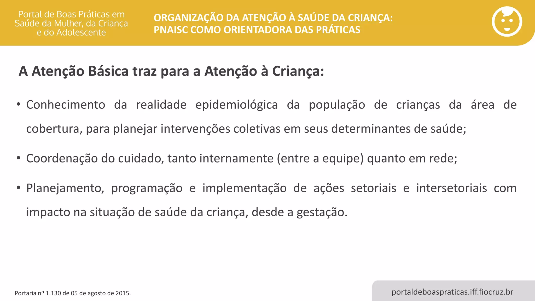 portaldeboaspraticas.iff.fiocruz.br
ORGANIZAÇÃO DA ATENÇÃO À SAÚDE DA CRIANÇA:
PNAISC COMO ORIENTADORA DAS PRÁTICAS
• Conhecimento da realidade epidemiológica da população de crianças da área de
cobertura, para planejar intervenções coletivas em seus determinantes de saúde;
• Coordenação do cuidado, tanto internamente (entre a equipe) quanto em rede;
• Planejamento, programação e implementação de ações setoriais e intersetoriais com
impacto na situação de saúde da criança, desde a gestação.
Portaria nº 1.130 de 05 de agosto de 2015.
A Atenção Básica traz para a Atenção à Criança:
 