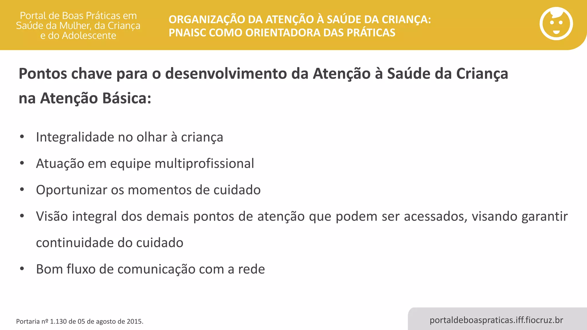 portaldeboaspraticas.iff.fiocruz.br
ORGANIZAÇÃO DA ATENÇÃO À SAÚDE DA CRIANÇA:
PNAISC COMO ORIENTADORA DAS PRÁTICAS
Portaria nº 1.130 de 05 de agosto de 2015.
Pontos chave para o desenvolvimento da Atenção à Saúde da Criança
na Atenção Básica:
• Integralidade no olhar à criança
• Atuação em equipe multiprofissional
• Oportunizar os momentos de cuidado
• Visão integral dos demais pontos de atenção que podem ser acessados, visando garantir
continuidade do cuidado
• Bom fluxo de comunicação com a rede
 