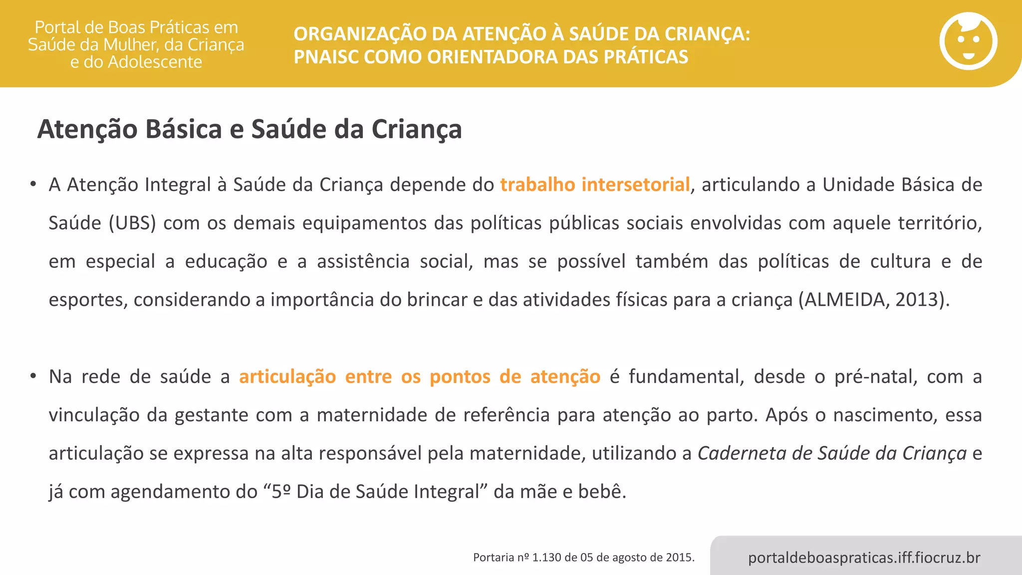 portaldeboaspraticas.iff.fiocruz.br
ORGANIZAÇÃO DA ATENÇÃO À SAÚDE DA CRIANÇA:
PNAISC COMO ORIENTADORA DAS PRÁTICAS
Atenção Básica e Saúde da Criança
• A Atenção Integral à Saúde da Criança depende do trabalho intersetorial, articulando a Unidade Básica de
Saúde (UBS) com os demais equipamentos das políticas públicas sociais envolvidas com aquele território,
em especial a educação e a assistência social, mas se possível também das políticas de cultura e de
esportes, considerando a importância do brincar e das atividades físicas para a criança (ALMEIDA, 2013).
• Na rede de saúde a articulação entre os pontos de atenção é fundamental, desde o pré-natal, com a
vinculação da gestante com a maternidade de referência para atenção ao parto. Após o nascimento, essa
articulação se expressa na alta responsável pela maternidade, utilizando a Caderneta de Saúde da Criança e
já com agendamento do “5º Dia de Saúde Integral” da mãe e bebê.
Portaria nº 1.130 de 05 de agosto de 2015.
 