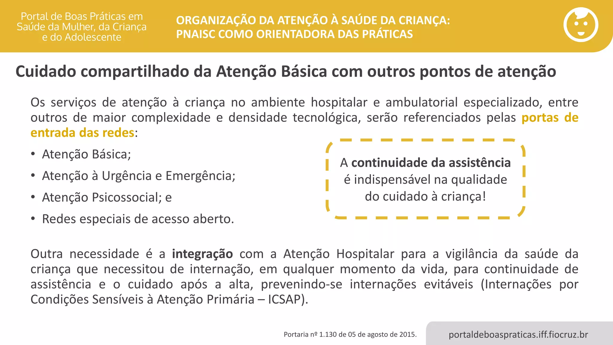 portaldeboaspraticas.iff.fiocruz.br
ORGANIZAÇÃO DA ATENÇÃO À SAÚDE DA CRIANÇA:
PNAISC COMO ORIENTADORA DAS PRÁTICAS
Cuidado compartilhado da Atenção Básica com outros pontos de atenção
Os serviços de atenção à criança no ambiente hospitalar e ambulatorial especializado, entre
outros de maior complexidade e densidade tecnológica, serão referenciados pelas portas de
entrada das redes:
• Atenção Básica;
• Atenção à Urgência e Emergência;
• Atenção Psicossocial; e
• Redes especiais de acesso aberto.
Outra necessidade é a integração com a Atenção Hospitalar para a vigilância da saúde da
criança que necessitou de internação, em qualquer momento da vida, para continuidade de
assistência e o cuidado após a alta, prevenindo-se internações evitáveis (Internações por
Condições Sensíveis à Atenção Primária – ICSAP).
Portaria nº 1.130 de 05 de agosto de 2015.
A continuidade da assistência
é indispensável na qualidade
do cuidado à criança!
 