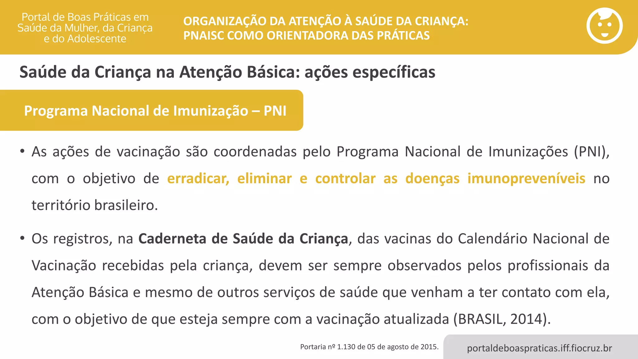 portaldeboaspraticas.iff.fiocruz.br
ORGANIZAÇÃO DA ATENÇÃO À SAÚDE DA CRIANÇA:
PNAISC COMO ORIENTADORA DAS PRÁTICAS
Saúde da Criança na Atenção Básica: ações específicas
• As ações de vacinação são coordenadas pelo Programa Nacional de Imunizações (PNI),
com o objetivo de erradicar, eliminar e controlar as doenças imunopreveníveis no
território brasileiro.
• Os registros, na Caderneta de Saúde da Criança, das vacinas do Calendário Nacional de
Vacinação recebidas pela criança, devem ser sempre observados pelos profissionais da
Atenção Básica e mesmo de outros serviços de saúde que venham a ter contato com ela,
com o objetivo de que esteja sempre com a vacinação atualizada (BRASIL, 2014).
Portaria nº 1.130 de 05 de agosto de 2015.
Programa Nacional de Imunização – PNI
 