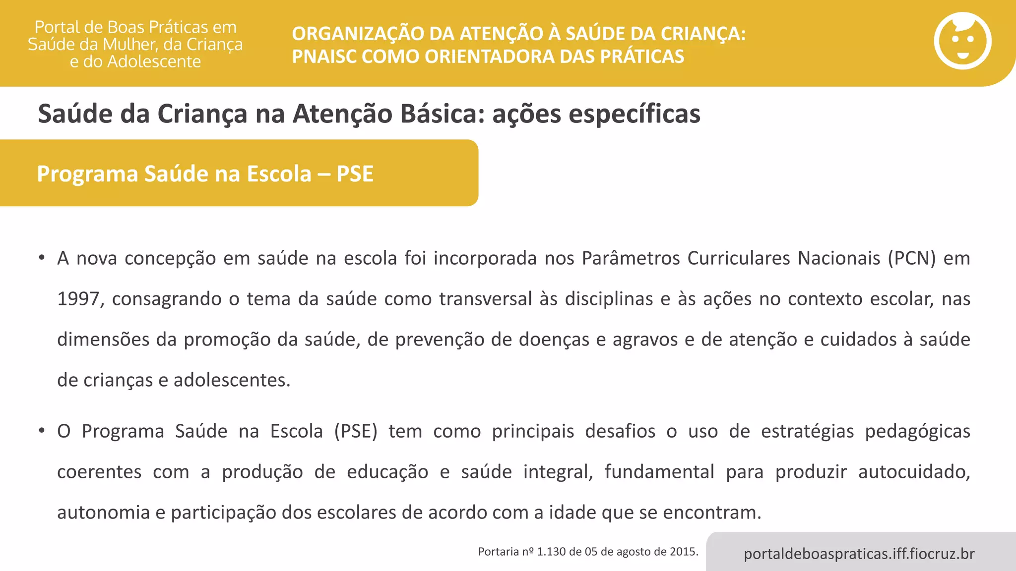 portaldeboaspraticas.iff.fiocruz.br
ORGANIZAÇÃO DA ATENÇÃO À SAÚDE DA CRIANÇA:
PNAISC COMO ORIENTADORA DAS PRÁTICAS
Saúde da Criança na Atenção Básica: ações específicas
• A nova concepção em saúde na escola foi incorporada nos Parâmetros Curriculares Nacionais (PCN) em
1997, consagrando o tema da saúde como transversal às disciplinas e às ações no contexto escolar, nas
dimensões da promoção da saúde, de prevenção de doenças e agravos e de atenção e cuidados à saúde
de crianças e adolescentes.
• O Programa Saúde na Escola (PSE) tem como principais desafios o uso de estratégias pedagógicas
coerentes com a produção de educação e saúde integral, fundamental para produzir autocuidado,
autonomia e participação dos escolares de acordo com a idade que se encontram.
Programa Saúde na Escola – PSE
Portaria nº 1.130 de 05 de agosto de 2015.
 