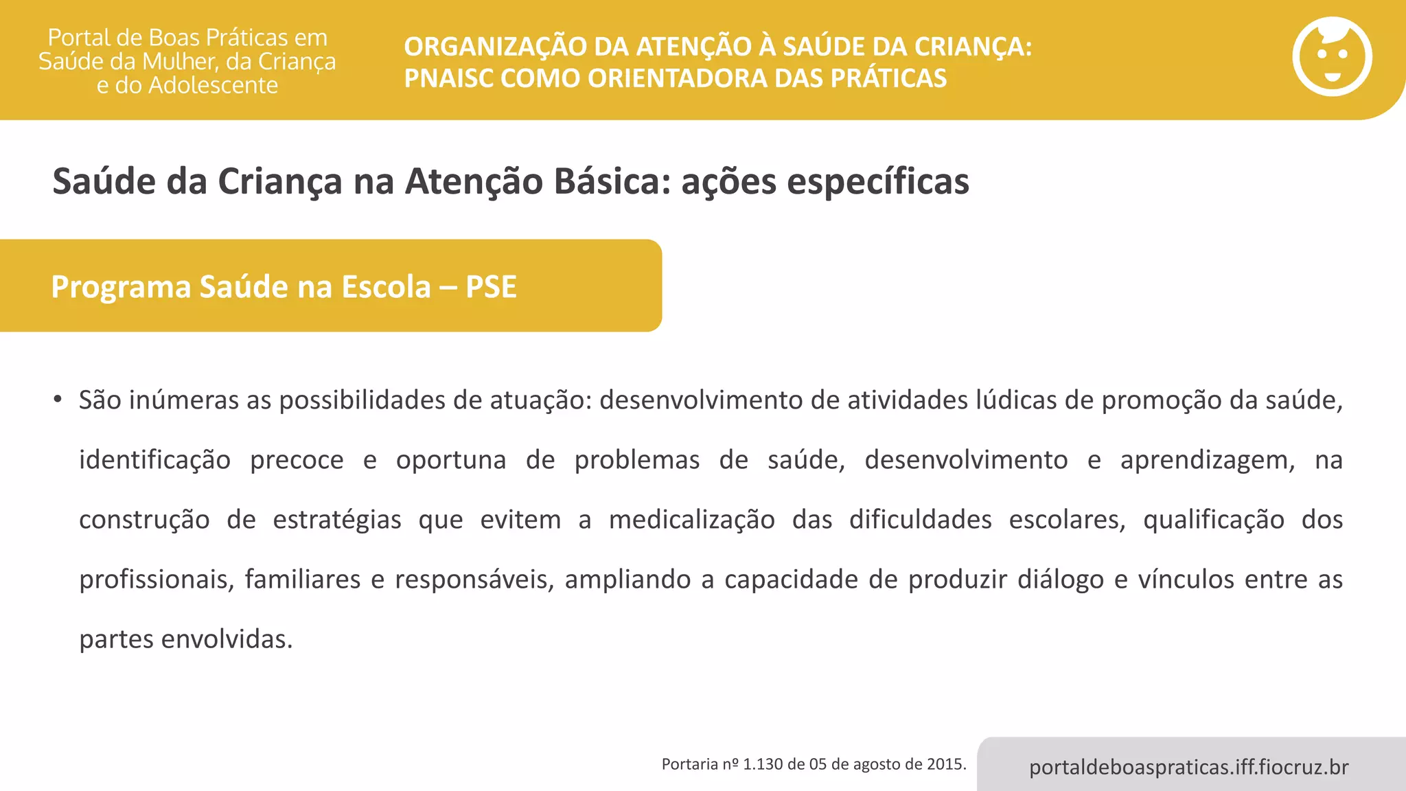 portaldeboaspraticas.iff.fiocruz.br
ORGANIZAÇÃO DA ATENÇÃO À SAÚDE DA CRIANÇA:
PNAISC COMO ORIENTADORA DAS PRÁTICAS
Saúde da Criança na Atenção Básica: ações específicas
• São inúmeras as possibilidades de atuação: desenvolvimento de atividades lúdicas de promoção da saúde,
identificação precoce e oportuna de problemas de saúde, desenvolvimento e aprendizagem, na
construção de estratégias que evitem a medicalização das dificuldades escolares, qualificação dos
profissionais, familiares e responsáveis, ampliando a capacidade de produzir diálogo e vínculos entre as
partes envolvidas.
Programa Saúde na Escola – PSE
Portaria nº 1.130 de 05 de agosto de 2015.
 
